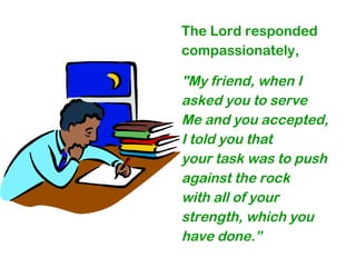 The Lord responded
compassionately,
"My friend, when I
asked you to serve
Me and you accepted,
I told you that
your task was to push
against the rock
with all of your
strength, which you
have done.”
 