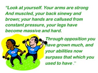 Through opposition you
have grown much, and
your abilities now
surpass that which you
used to have .”
“Look at yourself. Your arms are strong
And muscled, your back sinewy and
brown; your hands are callused from
constant pressure, your legs have
become massive and hard.
 