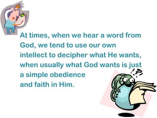 At times, when we hear a word from
God, we tend to use our own
intellect to decipher what He wants,
when usually what God wants is just
a simple obedience
and faith in Him.
 