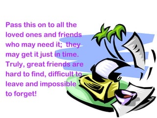 Pass this on to all the
loved ones and friends
who may need it; they
may get it just in time.
Truly, great friends are
hard to find, difficult to
leave and impossible
to forget!
 