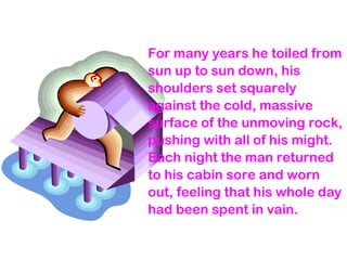 For many years he toiled from
sun up to sun down, his
shoulders set squarely
against the cold, massive
surface of the unmoving rock,
pushing with all of his might.
Each night the man returned
to his cabin sore and worn
out, feeling that his whole day
had been spent in vain.
 