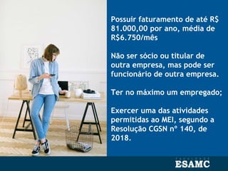 Possuir faturamento de até R$
81.000,00 por ano, média de
R$6.750/mês
Não ser sócio ou titular de
outra empresa, mas pode ser
funcionário de outra empresa.
Ter no máximo um empregado;
Exercer uma das atividades
permitidas ao MEI, segundo a
Resolução CGSN nº 140, de
2018.
 