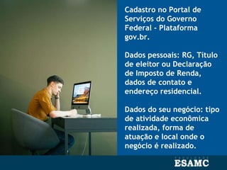 Cadastro no Portal de
Serviços do Governo
Federal - Plataforma
gov.br.
Dados pessoais: RG, Título
de eleitor ou Declaração
de Imposto de Renda,
dados de contato e
endereço residencial.
Dados do seu negócio: tipo
de atividade econômica
realizada, forma de
atuação e local onde o
negócio é realizado.
 