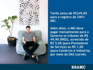 Tarifa única de R$249,85
para o registro do CNPJ
MEI.
Além disso, o MEI deve
pagar mensalmente para o
Governo os tributos de R$
49,90 (INSS), acrescido de
R$ 5,00 (para Prestadores
de Serviço) ou R$ 1,00
(para Comércio e Indústria)
por meio do DAS (carnê).
 