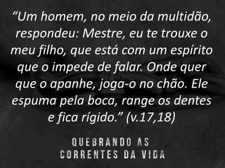 “Um homem, no meio da multidão,
respondeu: Mestre, eu te trouxe o
meu filho, que está com um espírito
que o impede de falar. Onde quer
que o apanhe, joga-o no chão. Ele
espuma pela boca, range os dentes
e fica rígido.” (v.17,18)
 