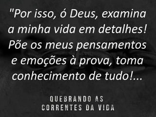 "Por isso, ó Deus, examina
a minha vida em detalhes!
Põe os meus pensamentos
e emoções à prova, toma
conhecimento de tudo!...
 