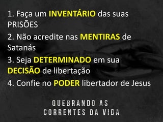 1. Faça um INVENTÁRIO das suas
PRISÕES
2. Não acredite nas MENTIRAS de
Satanás
3. Seja DETERMINADO em sua
DECISÃO de libertação
4. Confie no PODER libertador de Jesus
 