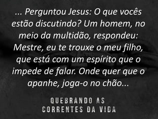 ... Perguntou Jesus: O que vocês
estão discutindo? Um homem, no
meio da multidão, respondeu:
Mestre, eu te trouxe o meu filho,
que está com um espírito que o
impede de falar. Onde quer que o
apanhe, joga-o no chão...
 