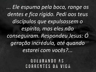 ... Ele espuma pela boca, range os
dentes e fica rígido. Pedi aos teus
discípulos que expulsassem o
espírito, mas eles não
conseguiram. Respondeu Jesus: Ó
geração incrédula, até quando
estarei com vocês?...
 