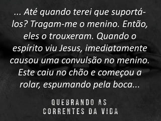 ... Até quando terei que suportá-
los? Tragam-me o menino. Então,
eles o trouxeram. Quando o
espírito viu Jesus, imediatamente
causou uma convulsão no menino.
Este caiu no chão e começou a
rolar, espumando pela boca...
 