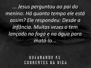 ... Jesus perguntou ao pai do
menino: Há quanto tempo ele está
assim? Ele respondeu: Desde a
infância. Muitas vezes o tem
lançado no fogo e na água para
matá-lo...
 