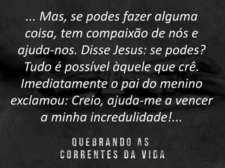 ... Mas, se podes fazer alguma
coisa, tem compaixão de nós e
ajuda-nos. Disse Jesus: se podes?
Tudo é possível àquele que crê.
Imediatamente o pai do menino
exclamou: Creio, ajuda-me a vencer
a minha incredulidade!...
 
