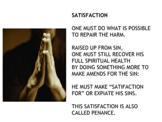 SATISFACTION

ONE MUST DO WHAT IS POSSIBLE
TO REPAIR THE HARM.

RAISED UP FROM SIN,
ONE MUST STILL RECOVER HIS
FULL SPIRITUAL HEALTH
BY DOING SOMETHING MORE TO
MAKE AMENDS FOR THE SIN:

HE MUST MAKE “SATIFACTION
FOR” OR EXPIATE HIS SINS.

THIS SATISFACTION IS ALSO
CALLED PENANCE.
 