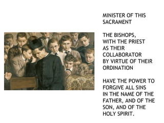 MINISTER OF THIS
SACRAMENT

THE BISHOPS,
WITH THE PRIEST
AS THEIR
COLLABORATOR
BY VIRTUE OF THEIR
ORDINATION

HAVE THE POWER TO
FORGIVE ALL SINS
IN THE NAME OF THE
FATHER, AND OF THE
SON, AND OF THE
HOLY SPIRIT.
 