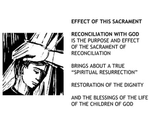 EFFECT OF THIS SACRAMENT

RECONCILIATION WITH GOD
IS THE PURPOSE AND EFFECT
OF THE SACRAMENT OF
RECONCILIATION

BRINGS ABOUT A TRUE
“SPIRITUAL RESURRECTION”

RESTORATION OF THE DIGNITY

AND THE BLESSINGS OF THE LIFE
OF THE CHILDREN OF GOD
 