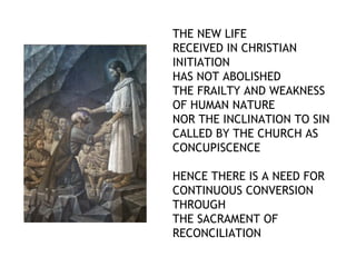 THE NEW LIFE
RECEIVED IN CHRISTIAN
INITIATION
HAS NOT ABOLISHED
THE FRAILTY AND WEAKNESS
OF HUMAN NATURE
NOR THE INCLINATION TO SIN
CALLED BY THE CHURCH AS
CONCUPISCENCE

HENCE THERE IS A NEED FOR
CONTINUOUS CONVERSION
THROUGH
THE SACRAMENT OF
RECONCILIATION
 