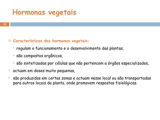 Hormonas vegetais
12
 Características das hormonas vegetais:
 regulam o funcionamento e o desenvolvimento das plantas,
 são compostos orgânicos,
 são sintetizadas por células que não pertencem a órgãos especializados,
 actuam em doses muito pequenas,
 são produzidas em certas zonas e actuam nesse local ou são transportadas
para outros locais da planta, onde promovem respostas fisiológicas. 
 