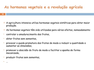 As hormonas vegetais e a revolução agrícola
38
 A agricultura intensiva utiliza hormonas vegetais sintéticas para obter maior
produção.
 As hormonas vegetais têm sido utilizadas para vários efeitos, nomeadamente:
 controlar o amadurecimento dos frutos,
 obter frutos sem sementes,
 provocar a queda prematura dos frutos de modo a reduzir a quantidade e
aumentar as dimensões,
 promover a abscisão do fruto de modo a facilitar a apanha de forma
mecanizada,
 produzir frutos sem sementes,
 …
 