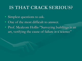 IS THAT CRACK SERIOUS?
• Simplest questions to ask.
• One of the most difficult to answer.
• Prof. Mealcom Hollis-”Surveying buildings is an
art, verifying the cause of failure is a science”
 