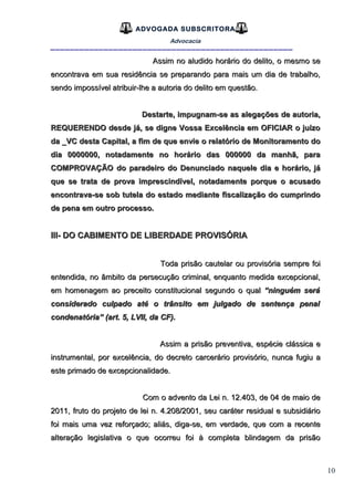 10
ADVOGADA SUBSCRITORA
Advocacia
__________________________________________________
Assim no aludido horário do delito, o mesmo seAssim no aludido horário do delito, o mesmo se
encontrava em sua residência se preparando para mais um dia de trabalho,encontrava em sua residência se preparando para mais um dia de trabalho,
sendo impossível atribuir-lhe a autoria do delito em questão.sendo impossível atribuir-lhe a autoria do delito em questão.
Destarte, impugnam-se as alegações de autoria,Destarte, impugnam-se as alegações de autoria,
REQUERENDO desde já, se digne Vossa Excelência em OFICIAR o juízoREQUERENDO desde já, se digne Vossa Excelência em OFICIAR o juízo
da _VC desta Capital, a fim de que envie o relatório de Monitoramento doda _VC desta Capital, a fim de que envie o relatório de Monitoramento do
dia 0000000, notadamente no horário das 000000 da manhã, paradia 0000000, notadamente no horário das 000000 da manhã, para
COMPROVAÇÃO do paradeiro do Denunciado naquele dia e horário, jáCOMPROVAÇÃO do paradeiro do Denunciado naquele dia e horário, já
que se trata de prova imprescindível, notadamente porque o acusadoque se trata de prova imprescindível, notadamente porque o acusado
encontrava-se sob tutela do estado mediante fiscalização do cumprindoencontrava-se sob tutela do estado mediante fiscalização do cumprindo
de pena em outro processo.de pena em outro processo.
III- DO CABIMENTO DE LIBERDADE PROVISÓRIAIII- DO CABIMENTO DE LIBERDADE PROVISÓRIA
Toda prisão cautelar ou provisória sempre foiToda prisão cautelar ou provisória sempre foi
entendida, no âmbito da persecução criminal, enquanto medida excepcional,entendida, no âmbito da persecução criminal, enquanto medida excepcional,
em homenagem ao preceito constitucional segundo o qualem homenagem ao preceito constitucional segundo o qual “ninguém será“ninguém será
considerado culpado até o trânsito em julgado de sentença penalconsiderado culpado até o trânsito em julgado de sentença penal
condenatória” (art. 5, LVII, da CF).condenatória” (art. 5, LVII, da CF).
Assim a prisão preventiva, espécie clássica eAssim a prisão preventiva, espécie clássica e
instrumental, por excelência, do decreto carcerário provisório, nunca fugiu ainstrumental, por excelência, do decreto carcerário provisório, nunca fugiu a
este primado de excepcionalidade.este primado de excepcionalidade.
Com o advento da Lei n. 12.403, de 04 de maio deCom o advento da Lei n. 12.403, de 04 de maio de
2011, fruto do projeto de lei n. 4.208/2001, seu caráter residual e subsidiário2011, fruto do projeto de lei n. 4.208/2001, seu caráter residual e subsidiário
foi mais uma vez reforçado; aliás, diga-se, em verdade, que com a recentefoi mais uma vez reforçado; aliás, diga-se, em verdade, que com a recente
alteração legislativa o que ocorreu foi à completa blindagem da prisãoalteração legislativa o que ocorreu foi à completa blindagem da prisão
 