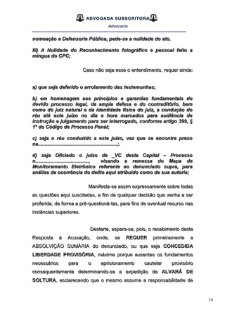 14
ADVOGADA SUBSCRITORA
Advocacia
__________________________________________________
nomeação a Defensoria Pública, pede-se a nulidade do ato.nomeação a Defensoria Pública, pede-se a nulidade do ato.
III) A Nulidade do Reconhecimento fotográfico e pessoal feito aIII) A Nulidade do Reconhecimento fotográfico e pessoal feito a
mingua do CPC;mingua do CPC;
Caso não seja esse o entendimento, requer ainda:Caso não seja esse o entendimento, requer ainda:
a) que seja deferido o arrolamento das testemunhas;a) que seja deferido o arrolamento das testemunhas;
b) em homenagem aos princípios e garantias fundamentais dob) em homenagem aos princípios e garantias fundamentais do
devido processo legal, da ampla defesa e do contraditório, bemdevido processo legal, da ampla defesa e do contraditório, bem
como do juiz natural e da identidade física do juiz, a condução docomo do juiz natural e da identidade física do juiz, a condução do
réu até este juízo no dia e hora marcados para audiência deréu até este juízo no dia e hora marcados para audiência de
instrução e julgamento para ser interrogado, conforme artigo 399, §instrução e julgamento para ser interrogado, conforme artigo 399, §
1º do Código de Processo Penal;1º do Código de Processo Penal;
c) seja o réu conduzido a este juízo, vez que se encontra presoc) seja o réu conduzido a este juízo, vez que se encontra preso
na..........................................................;.na..........................................................;.
d) seja Oficiado o juízo da _VC desta Capital – Processod) seja Oficiado o juízo da _VC desta Capital – Processo
n......................................., visando a remessa do Mapa den......................................., visando a remessa do Mapa de
Monitoramento Eletrônico referente ao denunciado supra, paraMonitoramento Eletrônico referente ao denunciado supra, para
análise da ocorrência do delito aqui atribuído como de sua autoria;análise da ocorrência do delito aqui atribuído como de sua autoria;
Manifesta-se assim expressamente sobre todasManifesta-se assim expressamente sobre todas
as questões aqui suscitadas, a fim de qualquer decisão que venha a seras questões aqui suscitadas, a fim de qualquer decisão que venha a ser
proferida, de forma a pré-questioná-las, para fins de eventual recurso nasproferida, de forma a pré-questioná-las, para fins de eventual recurso nas
instâncias superiores.instâncias superiores.
Destarte, espera-se, pois, o recebimento destaDestarte, espera-se, pois, o recebimento desta
Resposta à Acusação, onde, seResposta à Acusação, onde, se REQUERREQUER primeiramente aprimeiramente a
ABSOLVIÇÃO SUMÁRIA do denunciado, ou que sejaABSOLVIÇÃO SUMÁRIA do denunciado, ou que seja CONCEDIDACONCEDIDA
LIBERDADE PROVISÓRIALIBERDADE PROVISÓRIA, máxime porque ausentes os fundamentos, máxime porque ausentes os fundamentos
necessários para o aprisionamento cautelar provisórionecessários para o aprisionamento cautelar provisório
consequentemente determinando-se a expedição deconsequentemente determinando-se a expedição de ALVARÁ DEALVARÁ DE
SOLTURASOLTURA, esclarecendo que o mesmo assume a responsabilidade de, esclarecendo que o mesmo assume a responsabilidade de
 