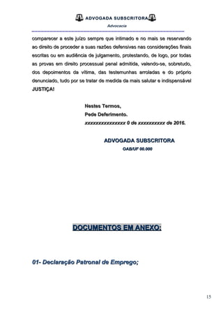 15
ADVOGADA SUBSCRITORA
Advocacia
__________________________________________________
comparecer a este juízo sempre que intimado e no mais se reservandocomparecer a este juízo sempre que intimado e no mais se reservando
ao direito de proceder a suas razões defensivas nas considerações finaisao direito de proceder a suas razões defensivas nas considerações finais
escritas ou em audiência de julgamento, protestando, de logo, por todasescritas ou em audiência de julgamento, protestando, de logo, por todas
as provas em direito processual penal admitida, valendo-se, sobretudo,as provas em direito processual penal admitida, valendo-se, sobretudo,
dos depoimentos da vítima, das testemunhas arroladas e do própriodos depoimentos da vítima, das testemunhas arroladas e do próprio
denunciado,denunciado, tudo por se tratar de medida da mais salutar e indispensáveltudo por se tratar de medida da mais salutar e indispensável
JUSTIÇA!JUSTIÇA!
Nestes Termos,Nestes Termos,
Pede Deferimento.Pede Deferimento.
xxxxxxxxxxxxxxx 0 de xxxxxxxxxx de 2016.xxxxxxxxxxxxxxx 0 de xxxxxxxxxx de 2016.
ADVOGADA SUBSCRITORAADVOGADA SUBSCRITORA
OAB/UF 00.000OAB/UF 00.000
DOCUMENTOS EM ANEXO:DOCUMENTOS EM ANEXO:
01- Declaração Patronal de Emprego;01- Declaração Patronal de Emprego;
 