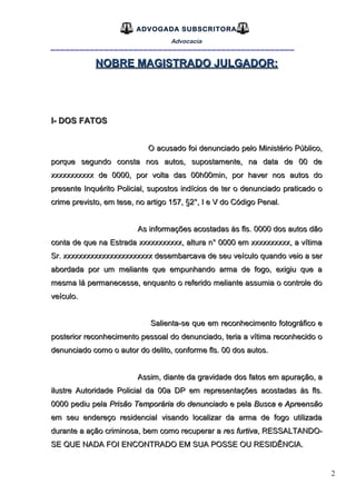 2
ADVOGADA SUBSCRITORA
Advocacia
__________________________________________________
NOBRE MAGISTRADO JULGADOR:NOBRE MAGISTRADO JULGADOR:
I- DOS FATOSI- DOS FATOS
O acusado foi denunciado pelo Ministério Público,O acusado foi denunciado pelo Ministério Público,
porque segundo consta nos autos, supostamente, na data de 00 deporque segundo consta nos autos, supostamente, na data de 00 de
xxxxxxxxxxx de 0000, por volta das 00h00min, por haver nos autos doxxxxxxxxxxx de 0000, por volta das 00h00min, por haver nos autos do
presente Inquérito Policial, supostos indícios de ter o denunciado praticado opresente Inquérito Policial, supostos indícios de ter o denunciado praticado o
crime previsto, em tese, no artigo 157, §2°, I e V do Código Penal.crime previsto, em tese, no artigo 157, §2°, I e V do Código Penal.
As informações acostadas às fls. 0000 dos autos dãoAs informações acostadas às fls. 0000 dos autos dão
conta de que na Estrada xxxxxxxxxxx, altura n° 0000 em xxxxxxxxxx, a vítimaconta de que na Estrada xxxxxxxxxxx, altura n° 0000 em xxxxxxxxxx, a vítima
Sr. xxxxxxxxxxxxxxxxxxxxxxx desembarcava de seu veículo quando veio a serSr. xxxxxxxxxxxxxxxxxxxxxxx desembarcava de seu veículo quando veio a ser
abordada por um meliante que empunhando arma de fogo, exigiu que aabordada por um meliante que empunhando arma de fogo, exigiu que a
mesma lá permanecesse, enquanto o referido meliante assumia o controle domesma lá permanecesse, enquanto o referido meliante assumia o controle do
veículo.veículo.
Salienta-se que em reconhecimento fotográfico eSalienta-se que em reconhecimento fotográfico e
posterior reconhecimento pessoal do denunciado, teria a vítima reconhecido oposterior reconhecimento pessoal do denunciado, teria a vítima reconhecido o
denunciado como o autor do delito, conforme fls. 00 dos autos.denunciado como o autor do delito, conforme fls. 00 dos autos.
Assim, diante da gravidade dos fatos em apuração, aAssim, diante da gravidade dos fatos em apuração, a
ilustre Autoridade Policial da 00a DP em representações acostadas às fls.ilustre Autoridade Policial da 00a DP em representações acostadas às fls.
0000 pediu pela0000 pediu pela Prisão Temporária do denunciadoPrisão Temporária do denunciado e pelae pela Busca e ApreensãoBusca e Apreensão
em seu endereço residencial visando localizar da arma de fogo utilizadaem seu endereço residencial visando localizar da arma de fogo utilizada
durante a ação criminosa, bem como recuperar adurante a ação criminosa, bem como recuperar a res furtivares furtiva, RESSALTANDO-, RESSALTANDO-
SE QUE NADA FOI ENCONTRADO EM SUA POSSE OU RESIDÊNCIA.SE QUE NADA FOI ENCONTRADO EM SUA POSSE OU RESIDÊNCIA.
 