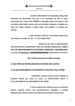 3
ADVOGADA SUBSCRITORA
Advocacia
__________________________________________________
Durante o feito também seDurante o feito também se representou pela prisãorepresentou pela prisão
preventiva do denunciadopreventiva do denunciado, que veio a ser decretada por este R. juízo,, que veio a ser decretada por este R. juízo,
encontrando-se o denunciadoencontrando-se o denunciado PRESOPRESO a disposição deste juízo desde a dataa disposição deste juízo desde a data
do referido delito telado, sendo certo que ele detido chegando do trabalho emdo referido delito telado, sendo certo que ele detido chegando do trabalho em
casa com feição cansada e roupas sujas, pois trabalha no cuidado comcasa com feição cansada e roupas sujas, pois trabalha no cuidado com
animais.animais.
Assim requereu o MP que o denunciado seja incursoAssim requereu o MP que o denunciado seja incurso
nas sanções do artigo 157, §2°, I e V do Código Penal.nas sanções do artigo 157, §2°, I e V do Código Penal.
RESSALTE-SE QUE O DENUNCIADORESSALTE-SE QUE O DENUNCIADO
ENCONTRAVA-SE CUMPRINDO PENA EM REGIME DOMICILIAR (ENCONTRAVA-SE CUMPRINDO PENA EM REGIME DOMICILIAR (COM OCOM O
USO DE MONITORAMENTO ELETRÔNICO MEDIANTE TORNOZELEIRAUSO DE MONITORAMENTO ELETRÔNICO MEDIANTE TORNOZELEIRA))
nos autos donos autos do Processo n. 00000000000000000000Processo n. 00000000000000000000. (. (Documentos em anexoDocumentos em anexo))
Eis a síntese processual e fática narradas.Eis a síntese processual e fática narradas.
II- DAS PROVAS EXTRAJUDICIAIS CONTIDA NOS AUTOSII- DAS PROVAS EXTRAJUDICIAIS CONTIDA NOS AUTOS
a- DO RECONHECIMENTO FOTOGRÁFICO E PESSOAL PELA VÍTIMAa- DO RECONHECIMENTO FOTOGRÁFICO E PESSOAL PELA VÍTIMA
Inicialmente, observa-se que a prova coletada noInicialmente, observa-se que a prova coletada no
Inquérito PolicialInquérito Policial que instrui os autos, se CONSTITUEM ÚNICA Eque instrui os autos, se CONSTITUEM ÚNICA E
EXCLUSIVAMENTE DO DEPOIMENTO DA VÍTIMA.EXCLUSIVAMENTE DO DEPOIMENTO DA VÍTIMA.
E de seu depoimento verifica-se que as acusaçõesE de seu depoimento verifica-se que as acusações
giraram somente entorno dos reconhecimentos fotográfico e pessoalgiraram somente entorno dos reconhecimentos fotográfico e pessoal
efetuados pela vítima conforme seu depoimento encartado nesses autos.efetuados pela vítima conforme seu depoimento encartado nesses autos.
 