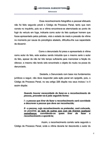 4
ADVOGADA SUBSCRITORA
Advocacia
__________________________________________________
Esse reconhecimento fotográfico e pessoal efetuadoEsse reconhecimento fotográfico e pessoal efetuado
não foi feito segundo prevê o Código de Processo Penal, tanto que nemnão foi feito segundo prevê o Código de Processo Penal, tanto que nem
consta no inquérito, pois se a vítima encontrava-se aterrorizada ao ponto deconsta no inquérito, pois se a vítima encontrava-se aterrorizada ao ponto de
fugir do veículo em fuga, indicaria como autor do fato qualquer homem quefugir do veículo em fuga, indicaria como autor do fato qualquer homem que
fosse apresentado pelos policiais, visto o estado de medo e pressão da vítimafosse apresentado pelos policiais, visto o estado de medo e pressão da vítima
no momento por causa do psicológico abalado, dificultou-lhe sua capacidadeno momento por causa do psicológico abalado, dificultou-lhe sua capacidade
de discernir.de discernir.
Como o denunciado foi preso e apresentado à vítimaComo o denunciado foi preso e apresentado à vítima
como autor do fato, esta acabou sendo induzida que o mesmo seria o autorcomo autor do fato, esta acabou sendo induzida que o mesmo seria o autor
do fato, apesar de não ter tido tempo suficiente para memorizar a feição dodo fato, apesar de não ter tido tempo suficiente para memorizar a feição do
ofensor, e mesmo não tendo sido encontrado o objeto do roubo na posse doofensor, e mesmo não tendo sido encontrado o objeto do roubo na posse do
denunciado.denunciado.
Destarte, o Denunciado com base nos fundamentosDestarte, o Denunciado com base nos fundamentos
jurídicos a seguir, não deve responder pela ação penal em epígrafe, pois, ojurídicos a seguir, não deve responder pela ação penal em epígrafe, pois, o
Código de Processo Penal, no seu artigo 226 dispõe nos seus incisos I e IICódigo de Processo Penal, no seu artigo 226 dispõe nos seus incisos I e II
assim dispõe:assim dispõe:
Quando houver necessidade de fazer-se o reconhecimento deQuando houver necessidade de fazer-se o reconhecimento de
pessoa, proceder-se-á pela seguinte forma:pessoa, proceder-se-á pela seguinte forma:
I - a pessoa que tiver de fazer o reconhecimento será convidadaI - a pessoa que tiver de fazer o reconhecimento será convidada
a descrever a pessoa que deva ser reconhecida;a descrever a pessoa que deva ser reconhecida;
Il - a pessoa, cujo reconhecimento se pretender, será colocada,Il - a pessoa, cujo reconhecimento se pretender, será colocada,
se possível,se possível, ao lado de outras que com ela tiverem qualquerao lado de outras que com ela tiverem qualquer
semelhançasemelhança, convidando-se quem tiver de fazer o, convidando-se quem tiver de fazer o
reconhecimento a apontá-la;reconhecimento a apontá-la;
Assim, o reconhecimento correto seria segundo oAssim, o reconhecimento correto seria segundo o
Código de Processo Penal, onde a vítima deveria ter descrevido o autor doCódigo de Processo Penal, onde a vítima deveria ter descrevido o autor do
 