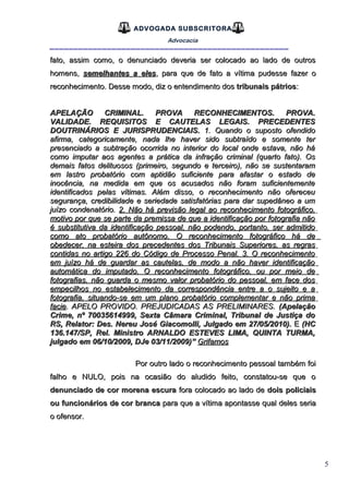 5
ADVOGADA SUBSCRITORA
Advocacia
__________________________________________________
fato, assim como, o denunciado deveria ser colocado ao lado de outrosfato, assim como, o denunciado deveria ser colocado ao lado de outros
homens,homens, semelhantes a elessemelhantes a eles, para que de fato a vítima pudesse fazer o, para que de fato a vítima pudesse fazer o
reconhecimento. Desse modo, diz o entendimento dosreconhecimento. Desse modo, diz o entendimento dos tribunais pátriostribunais pátrios::
APELAÇÃO CRIMINAL. PROVA RECONHECIMENTOS. PROVA.APELAÇÃO CRIMINAL. PROVA RECONHECIMENTOS. PROVA.
VALIDADE. REQUISITOS E CAUTELAS LEGAIS. PRECEDENTESVALIDADE. REQUISITOS E CAUTELAS LEGAIS. PRECEDENTES
DOUTRINÁRIOS E JURISPRUDENCIAIS.DOUTRINÁRIOS E JURISPRUDENCIAIS. 1. Quando o suposto ofendido1. Quando o suposto ofendido
afirma, categoricamente, nada lhe haver sido subtraído e somente terafirma, categoricamente, nada lhe haver sido subtraído e somente ter
presenciado a subtração ocorrida no interior do local onde estava, não hápresenciado a subtração ocorrida no interior do local onde estava, não há
como imputar aos agentes a prática da infração criminal (quarto fato). Oscomo imputar aos agentes a prática da infração criminal (quarto fato). Os
demais fatos delituosos (primeiro, segundo e terceiro), não se sustentaramdemais fatos delituosos (primeiro, segundo e terceiro), não se sustentaram
em lastro probatório com aptidão suficiente para afastar o estado deem lastro probatório com aptidão suficiente para afastar o estado de
inocência, na medida em que os acusados não foram suficientementeinocência, na medida em que os acusados não foram suficientemente
identificados pelas vítimas. Além disso, o reconhecimento não ofereceuidentificados pelas vítimas. Além disso, o reconhecimento não ofereceu
segurança, credibilidade e seriedade satisfatórias para dar supedâneo a umsegurança, credibilidade e seriedade satisfatórias para dar supedâneo a um
juízo condenatório.juízo condenatório. 2. Não há previsão legal ao reconhecimento fotográfico,2. Não há previsão legal ao reconhecimento fotográfico,
motivo por que se parte da premissa de que a identificação por fotografia nãomotivo por que se parte da premissa de que a identificação por fotografia não
é substitutiva da identificação pessoal, não podendo, portanto, ser admitidoé substitutiva da identificação pessoal, não podendo, portanto, ser admitido
como ato probatório autônomo. O reconhecimento fotográfico há decomo ato probatório autônomo. O reconhecimento fotográfico há de
obedecer, na esteira dos precedentes dos Tribunais Superiores, as regrasobedecer, na esteira dos precedentes dos Tribunais Superiores, as regras
contidas no artigo 226 do Código de Processo Penal. 3. O reconhecimentocontidas no artigo 226 do Código de Processo Penal. 3. O reconhecimento
em juízo há de guardar as cautelas, de modo a não haver identificaçãoem juízo há de guardar as cautelas, de modo a não haver identificação
automática do imputado. O reconhecimento fotográfico, ou por meio deautomática do imputado. O reconhecimento fotográfico, ou por meio de
fotografias, não guarda o mesmo valor probatório do pessoal, em face dosfotografias, não guarda o mesmo valor probatório do pessoal, em face dos
empecilhos no estabelecimento da correspondência entre a o sujeito e aempecilhos no estabelecimento da correspondência entre a o sujeito e a
fotografia, situando-se em um plano probatório complementar e não primafotografia, situando-se em um plano probatório complementar e não prima
faciefacie. APELO PROVIDO. PREJUDICADAS AS PRELIMINARES.. APELO PROVIDO. PREJUDICADAS AS PRELIMINARES. (Apelação(Apelação
Crime, nº 70035614999, Sexta Câmara Criminal, Tribunal de Justiça doCrime, nº 70035614999, Sexta Câmara Criminal, Tribunal de Justiça do
RS, Relator: Des. Nereu José Giacomolli, Julgado em 27/05/2010).RS, Relator: Des. Nereu José Giacomolli, Julgado em 27/05/2010). EE (HC(HC
136.147/SP, Rel. Ministro ARNALDO ESTEVES LIMA, QUINTA TURMA,136.147/SP, Rel. Ministro ARNALDO ESTEVES LIMA, QUINTA TURMA,
julgado em 06/10/2009, DJe 03/11/2009)”julgado em 06/10/2009, DJe 03/11/2009)” GrifamosGrifamos
Por outro lado o reconhecimento pessoal também foiPor outro lado o reconhecimento pessoal também foi
falho e NULO, pois na ocasião do aludido feito, constatou-se que ofalho e NULO, pois na ocasião do aludido feito, constatou-se que o
denunciado de cor morena escuradenunciado de cor morena escura fora colocado ao lado defora colocado ao lado de dois policiaisdois policiais
ou funcionários de cor brancaou funcionários de cor branca para que a vítima apontasse qual deles seriapara que a vítima apontasse qual deles seria
o ofensor.o ofensor.
 