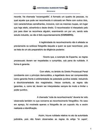 8
ADVOGADA SUBSCRITORA
Advocacia
__________________________________________________
recorde. Na chamada “recorde. Na chamada “escenografíaescenografía”, é formado um quadro de pessoas, no”, é formado um quadro de pessoas, no
qual aquele que pode ser reconhecido é colocado em fileira com outros dois,qual aquele que pode ser reconhecido é colocado em fileira com outros dois,
com características semelhantes, inclusive, com as mesmas roupas, em lugarcom características semelhantes, inclusive, com as mesmas roupas, em lugar
que haja eleito, advertindo-o deste direito. O reconhecedor é interpelado peloque haja eleito, advertindo-o deste direito. O reconhecedor é interpelado pelo
juiz para dizer se reconhece alguém, examinando um por um, sendo estejuiz para dizer se reconhece alguém, examinando um por um, sendo este
estudo induzido, se não é feito espontaneamenteestudo induzido, se não é feito espontaneamente (CORDERO).(CORDERO).
A legitimidade do reconhecimento não é afetada seA legitimidade do reconhecimento não é afetada se
previamente se exibisse fotografia daquele a quem se quer reconhecer, poispreviamente se exibisse fotografia daquele a quem se quer reconhecer, pois
se trata de um ato preparatório da diligência posterior.se trata de um ato preparatório da diligência posterior.
Ocorre que, a exemplo da Espanha, as regrasOcorre que, a exemplo da Espanha, as regras
processuais devem ser respeitadas e cumpridas, sob pena de nulidade. Aprocessuais devem ser respeitadas e cumpridas, sob pena de nulidade. A
forma é garantia.forma é garantia.
Com efeito, no âmbito do Direito Processual PenalCom efeito, no âmbito do Direito Processual Penal
condizente com o princípio democrático, a legalidade deve ser compreendidacondizente com o princípio democrático, a legalidade deve ser compreendida
como garantia frente à arbitrariedade da potestade punitiva estatal, reduzindocomo garantia frente à arbitrariedade da potestade punitiva estatal, reduzindo
a discricionariedade dos magistrados. Nesse contexto, as regras sãoa discricionariedade dos magistrados. Nesse contexto, as regras são
garantias, e, como tal, devem ser interpretadas sempre de modo a limitar ogarantias, e, como tal, devem ser interpretadas sempre de modo a limitar o
poder punitivo.poder punitivo.
A chamada “roda de reconhecimento” deveria ter sidoA chamada “roda de reconhecimento” deveria ter sido
observada também no que concerne ao reconhecimento fotográfico. No casoobservada também no que concerne ao reconhecimento fotográfico. No caso
em apreço, foi mostrada apenas a fotografia de um suposto réu e assimem apreço, foi mostrada apenas a fotografia de um suposto réu e assim
realizada a identificação.realizada a identificação.
Assim, houve nulidade relativa no ato da autoridadeAssim, houve nulidade relativa no ato da autoridade
judiciária, pois não foram observadas as regras do artigo “judiciária, pois não foram observadas as regras do artigo “in suprain supra”,”,
 