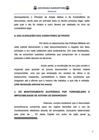 9
ADVOGADA SUBSCRITORA
Advocacia
__________________________________________________
desrespeitando odesrespeitando o Princípio da Ampla defesa e do ContraditórioPrincípio da Ampla defesa e do Contraditório dodo
denunciado, sendo este um princípio base no devido processo legal, razãodenunciado, sendo este um princípio base no devido processo legal, razão
pela qual o ato foi viciado e outro deverá ser realizado no crivo dopela qual o ato foi viciado e outro deverá ser realizado no crivo do
contraditório legal.contraditório legal.
b- DAS ALEGAÇÕES DOS CONDUTORES DE PRISÃOb- DAS ALEGAÇÕES DOS CONDUTORES DE PRISÃO
Por óbvio os depoimentos dos Policiais Militares emPor óbvio os depoimentos dos Policiais Militares em
sede policial demonstram o total desconhecimento a respeito dos fatossede policial demonstram o total desconhecimento a respeito dos fatos
principais e em nada colaboram para esclarecê-los. Em suas declarações,principais e em nada colaboram para esclarecê-los. Em suas declarações,
não se encontram subsídios suficientes que comprovem ter o acusadonão se encontram subsídios suficientes que comprovem ter o acusado
praticado o delito descrito na denúncia.praticado o delito descrito na denúncia.
Assim sendo, a constituição de um juízo correto eAssim sendo, a constituição de um juízo correto e
imparcial para apreciar as provas documentais e técnicas estariaimparcial para apreciar as provas documentais e técnicas estaria
comprometido, uma vez que embasado em versões da vítima e decomprometido, uma vez que embasado em versões da vítima e de
testemunhos insipientes, contraditórios e dúbios dos condutores quetestemunhos insipientes, contraditórios e dúbios dos condutores que
chegaram até a afirmar que o mesmo não trabalha, o que não é verdade.chegaram até a afirmar que o mesmo não trabalha, o que não é verdade.
(vide declaração patronal em anexo).(vide declaração patronal em anexo).
c- DO MONITORAMENTO ELETRÔNICO POR TORNOZELEIRA Ec- DO MONITORAMENTO ELETRÔNICO POR TORNOZELEIRA E
IMPOSSIBILIDADE DE AUTORIA DO DENUNCIADOIMPOSSIBILIDADE DE AUTORIA DO DENUNCIADO
Ademais, cumpre esclarecer que o denunciadoAdemais, cumpre esclarecer que o denunciado
encontrava-se cumprindo pena em regime domiciliar sob o uso deencontrava-se cumprindo pena em regime domiciliar sob o uso de
monitoramento eletrônico através de tornozeleira, consoante determinadomonitoramento eletrônico através de tornozeleira, consoante determinado
pelo juízo da _ VC desta Capital nos autos da ação penalpelo juízo da _ VC desta Capital nos autos da ação penal n.n.
0000000000000000000.0000000000000000000.
 