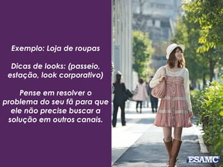 Exemplo: Loja de roupas
Dicas de looks: (passeio,
estação, look corporativo)
Pense em resolver o
problema do seu fã para que
ele não precise buscar a
solução em outros canais.
 