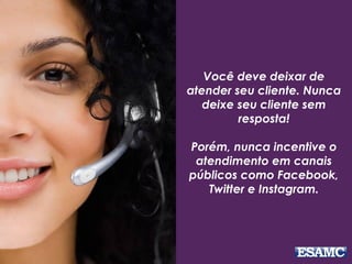 Você deve deixar de
atender seu cliente. Nunca
deixe seu cliente sem
resposta!
Porém, nunca incentive o
atendimento em canais
públicos como Facebook,
Twitter e Instagram.
 