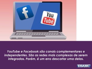 YouTube e Facebook são canais complementares e
independentes. São as redes mais complexas de serem
integradas. Porém, é um erro descartar uma delas.
 