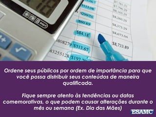 Ordene seus públicos por ordem de importância para que
você possa distribuir seus conteúdos de maneira
qualificada.
Fique sempre atento às tendências ou datas
comemorativas, o que podem causar alterações durante o
mês ou semana (Ex. Dia das Mães)
 