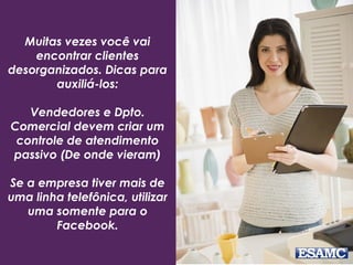 Muitas vezes você vai
encontrar clientes
desorganizados. Dicas para
auxiliá-los:
Vendedores e Dpto.
Comercial devem criar um
controle de atendimento
passivo (De onde vieram)
Se a empresa tiver mais de
uma linha telefônica, utilizar
uma somente para o
Facebook.
 