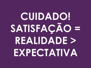 CUIDADO!
SATISFAÇÃO =
REALIDADE >
EXPECTATIVA
 