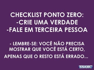 CHECKLIST PONTO ZERO:
-CRIE UMA VERDADE
-FALE EM TERCEIRA PESSOA
- LEMBRE-SE: VOCÊ NÃO PRECISA
MOSTRAR QUE VOCÊ ESTÁ CERTO,
APENAS QUE O RESTO ESTÁ ERRADO...
 