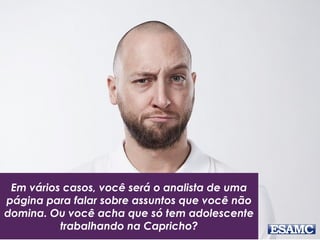 Em vários casos, você será o analista de uma
página para falar sobre assuntos que você não
domina. Ou você acha que só tem adolescente
trabalhando na Capricho?
 