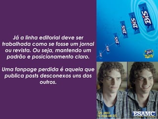 Já a linha editorial deve ser
trabalhada como se fosse um jornal
ou revista. Ou seja, mantendo um
padrão e posicionamento claro.
Uma fanpage perdida é aquela que
publica posts desconexos uns dos
outros.
 