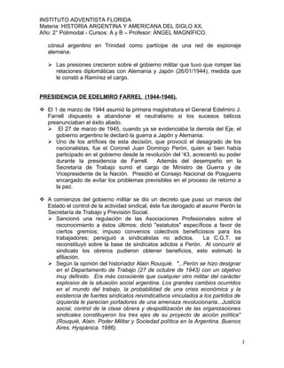INSTITUTO ADVENTISTA FLORIDA
Materia: HISTORIA ARGENTINA Y AMERICANA DEL SIGLO XX.
Año: 2° Polimodal - Cursos: A y B – Profesor: ÁNGEL MAGNÍFICO.

   cónsul argentino en Trinidad como partícipe de una red de espionaje
   alemana.

    Las presiones crecieron sobre el gobierno militar que tuvo que romper las
     relaciones diplomáticas con Alemania y Japón (26/01/1944), medida que
     le constó a Ramírez el cargo.


PRESIDENCIA DE EDELMIRO FARREL (1944-1946).

 El 1 de marzo de 1944 asumió la primera magistratura el General Edelmiro J.
  Farrell dispuesto a abandonar el neutralismo si los sucesos bélicos
  preanunciaban el éxito aliado.
   El 27 de marzo de 1945, cuando ya se evidenciaba la derrota del Eje, el
      gobierno argentino le declaró la guerra a Japón y Alemania.
   Uno de los artífices de esta decisión, que provocó el desagrado de los
      nacionalistas, fue el Coronel Juan Domingo Perón, quien si bien había
      participado en el gobierno desde la revolución del '43, acrecentó su poder
      durante la presidencia de Farrell.       Además del desempeño en la
      Secretaría de Trabajo sumó el cargo de Ministro de Guerra y de
      Vicepresidente de la Nación. Presidió el Consejo Nacional de Posguerra
      encargado de evitar los problemas previsibles en el proceso de retorno a
      la paz.

 A comienzos del gobierno militar se dio un decreto que puso un manos del
  Estado el control de la actividad sindical, éste fue derogado al asumir Perón la
  Secretaría de Trabajo y Previsión Social.
   Sancionó una regulación de las Asociaciones Profesionales sobre el
     reconocimiento a éstos últimos; dictó "estatutos" específicos a favor de
     ciertos gremios; impuso convenios colectivos beneficiosos para los
     trabajadores; persiguió a sindicalistas no adictos.           La C.G.T. se
     reconstituyó sobre la base de sindicatos adictos a Perón. Al concurrir al
     sindicato los obreros pudieron obtener beneficios, esto estimuló la
     afiliación.
   Según la opinión del historiador Alain Rouquié: "...Perón se hizo designar
     en el Departamento de Trabajo (27 de octubre de 1943) con un objetivo
     muy definido. Era más consciente que cualquier otro militar del carácter
     explosivo de la situación social argentina. Los grandes cambios ocurridos
     en el mundo del trabajo, la probabilidad de una crisis económica y la
     existencia de fuertes sindicatos reivindicativos vinculados a los partidos de
     izquierda le parecían portadores de una amenaza revolucionaria...Justicia
     social, control de la clase obrera y despolitización de las organizaciones
     sindicales constituyeron los tres ejes de su proyecto de acción política"
     (Rouquié, Alain. Poder Militar y Sociedad política en la Argentina. Buenos
     Aires. Hyspánica. 1986).

                                                                                     3
 