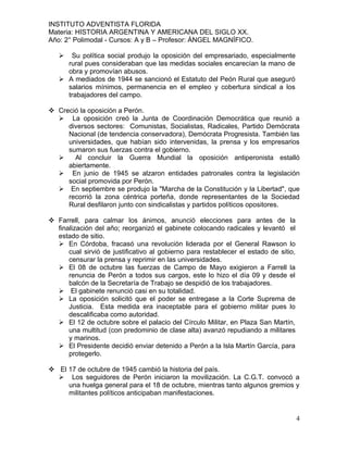 INSTITUTO ADVENTISTA FLORIDA
Materia: HISTORIA ARGENTINA Y AMERICANA DEL SIGLO XX.
Año: 2° Polimodal - Cursos: A y B – Profesor: ÁNGEL MAGNÍFICO.

     Su política social produjo la oposición del empresariado, especialmente
     rural pues consideraban que las medidas sociales encarecían la mano de
     obra y promovían abusos.
    A mediados de 1944 se sancionó el Estatuto del Peón Rural que aseguró
     salarios mínimos, permanencia en el empleo y cobertura sindical a los
     trabajadores del campo.

 Creció la oposición a Perón.
   La oposición creó la Junta de Coordinación Democrática que reunió a
     diversos sectores: Comunistas, Socialistas, Radicales, Partido Demócrata
     Nacional (de tendencia conservadora), Demócrata Progresista. También las
     universidades, que habían sido intervenidas, la prensa y los empresarios
     sumaron sus fuerzas contra el gobierno.
      Al concluir la Guerra Mundial la oposición antiperonista estalló
     abiertamente.
   En junio de 1945 se alzaron entidades patronales contra la legislación
     social promovida por Perón.
   En septiembre se produjo la "Marcha de la Constitución y la Libertad", que
     recorrió la zona céntrica porteña, donde representantes de la Sociedad
     Rural desfilaron junto con sindicalistas y partidos políticos opositores.

 Farrell, para calmar los ánimos, anunció elecciones para antes de la
  finalización del año; reorganizó el gabinete colocando radicales y levantó el
  estado de sitio.
   En Córdoba, fracasó una revolución liderada por el General Rawson lo
      cual sirvió de justificativo al gobierno para restablecer el estado de sitio,
      censurar la prensa y reprimir en las universidades.
   El 08 de octubre las fuerzas de Campo de Mayo exigieron a Farrell la
      renuncia de Perón a todos sus cargos, este lo hizo el día 09 y desde el
      balcón de la Secretaría de Trabajo se despidió de los trabajadores.
   El gabinete renunció casi en su totalidad.
   La oposición solicitó que el poder se entregase a la Corte Suprema de
      Justicia. Esta medida era inaceptable para el gobierno militar pues lo
      descalificaba como autoridad.
   El 12 de octubre sobre el palacio del Círculo Militar, en Plaza San Martín,
      una multitud (con predominio de clase alta) avanzó repudiando a militares
      y marinos.
   El Presidente decidió enviar detenido a Perón a la Isla Martín García, para
      protegerlo.

 El 17 de octubre de 1945 cambió la historia del país.
   Los seguidores de Perón iniciaron la movilización. La C.G.T. convocó a
     una huelga general para el 18 de octubre, mientras tanto algunos gremios y
     militantes políticos anticipaban manifestaciones.


                                                                                      4
 