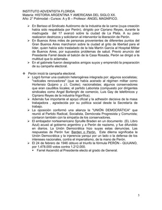 INSTITUTO ADVENTISTA FLORIDA
Materia: HISTORIA ARGENTINA Y AMERICANA DEL SIGLO XX.
Año: 2° Polimodal - Cursos: A y B – Profesor: ÁNGEL MAGNÍFICO.

    En Berisso el Sindicato Autónomo de la Industria de la carne (cuya creación
     había sido respaldada por Perón), dirigido por Cipriano Reyes, durante la
     madrugada del 17 avanzó sobre la ciudad de La Plata. A su paso
     realizaron destrozos y solicitaron al interventor la liberación de Perón.
    En Buenos Aires miles de personas provenientes de diferentes puntos del
     Gran Buenos Aires marcharon sobre la ciudad al grito de libertad para el
     líder, quien había sido trasladado de la Isla Martín García al Hospital Militar
     de Buenos Aires, por supuestos problemas de salud. Previo anuncio del
     Presidente Farrel desde el balcón de la Casa Rosada, Perón se dirigió a la
     multitud que lo aclamaba.
    En el gabinete fueron designados amigos suyos y emprendió la preparación
     de su campaña electoral.

 Perón inició la campaña electoral.
   Logró formar una coalición heterogénea integrada por: algunos socialistas;
    "radicales renovadores" (que se había acerado al régimen militar como
    Hortensio Quijano y J.I. Cooke); nacionalistas; algunos conservadores
    que eran caudillos locales; el partido Laborista (compuesto por dirigentes
    sindicales como Angel Borlenghi de comercio, Luis Gay de telefónicos y
    Cipriano Reyes de la industria frigorífica).
   Además fue importante el apoyo oficial y la adhesión decisiva de la masa
    trabajadora , agradecida por su política social desde la Secretaría de
    trabajo.
   La oposición conformó una alianza la "UNIÓN DEMOCRÁTICA" que
    reunió al Partido Radical, Socialista, Demócrata Progresista y Comunista;
    contaron también con la simpatía de los conservadores.
   El embajador norteamericano Spruille Braden en un documento (EL Libro
    Azul) acusó al gobierno argentino y a Perón de nazismo, y fue difundido
    en diarios. La Unión Democrática hizo suyas estas denuncias. Las
    respuestas de Perón fue: Barden o Perón. Este dilema significaba la
    Unión Democrática y la injerencia yanqui por un lado o la defensa de los
    intereses nacionales, contra el imperialismo, de la mano de Perón.
   El 24 de febrero de 1946 obtuvo el triunfo la fórmula PERÓN - QUIJANO,
    por 1.478.000 votos contra 1.212.000.
     Farrel Ascendió al Presidente electo al grado de General.




                                                                                  5
 