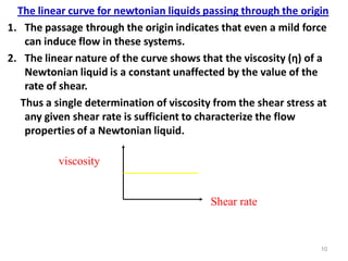 10
The linear curve for newtonian liquids passing through the origin
1. The passage through the origin indicates that even a mild force
can induce flow in these systems.
2. The linear nature of the curve shows that the viscosity (η) of a
Newtonian liquid is a constant unaffected by the value of the
rate of shear.
Thus a single determination of viscosity from the shear stress at
any given shear rate is sufficient to characterize the flow
properties of a Newtonian liquid.
Shear rate
viscosity
 