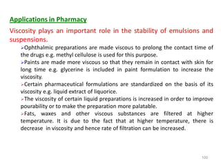 100
Applications in Pharmacy
Viscosity plays an important role in the stability of emulsions and
suspensions.
Ophthalmic preparations are made viscous to prolong the contact time of
the drugs e.g. methyl cellulose is used for this purpose.
Paints are made more viscous so that they remain in contact with skin for
long time e.g. glycerine is included in paint formulation to increase the
viscosity.
Certain pharmaceutical formulations are standardized on the basis of its
viscosity e.g. liquid extract of liquorice.
The viscosity of certain liquid preparations is increased in order to improve
pourability or to make the preparation more palatable.
Fats, waxes and other viscous substances are filtered at higher
temperature. It is due to the fact that at higher temperature, there is
decrease in viscosity and hence rate of filtration can be increased.
 