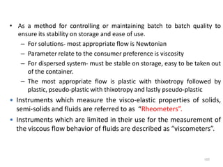 • As a method for controlling or maintaining batch to batch quality to
ensure its stability on storage and ease of use.
– For solutions- most appropriate flow is Newtonian
– Parameter relate to the consumer preference is viscosity
– For dispersed system- must be stable on storage, easy to be taken out
of the container.
– The most appropriate flow is plastic with thixotropy followed by
plastic, pseudo-plastic with thixotropy and lastly pseudo-plastic
 Instruments which measure the visco-elastic properties of solids,
semi-solids and fluids are referred to as “Rheometers”.
 Instruments which are limited in their use for the measurement of
the viscous flow behavior of fluids are described as “viscometers”.
105
 