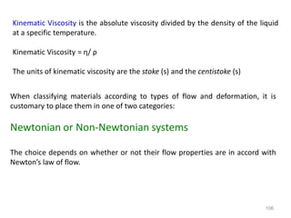 106
Kinematic Viscosity is the absolute viscosity divided by the density of the liquid
at a specific temperature.
Kinematic Viscosity = η/ ρ
The units of kinematic viscosity are the stoke (s) and the centistoke (s)
When classifying materials according to types of flow and deformation, it is
customary to place them in one of two categories:
Newtonian or Non-Newtonian systems
The choice depends on whether or not their flow properties are in accord with
Newton’s law of flow.
 