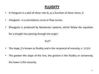 FLUIDITY
• A rheogram is a plot of shear rate G, as a function of shear stress ,F.
• rheogram : is a consistency curve or flow curves.
• Rheogram is produced by Newtonian systems, which follow the equation
for a straight line passing through the origin:
G=f F
• The slope, f is known as fluidity and is the reciprocal of viscosity, n : f=1/n
• The greater the slope of the line, the gretare is the fluidity or conversely,
the lower is the viscosity.
107
 