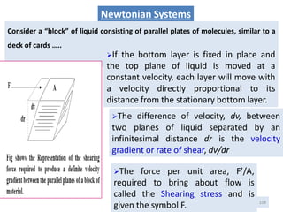 108
Newtonian Systems
Consider a “block” of liquid consisting of parallel plates of molecules, similar to a
deck of cards …..
The difference of velocity, dv, between
two planes of liquid separated by an
infinitesimal distance dr is the velocity
gradient or rate of shear, dv/dr
The force per unit area, F’/A,
required to bring about flow is
called the Shearing stress and is
given the symbol F.
If the bottom layer is fixed in place and
the top plane of liquid is moved at a
constant velocity, each layer will move with
a velocity directly proportional to its
distance from the stationary bottom layer.
 
